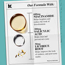 our formula with: 600mg Niacinamide, 300mg salicylic acid, 30mg licorice root