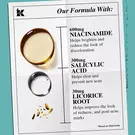 our formula with: 600mg Niacinamide, 300mg salicylic acid, 30mg licorice root