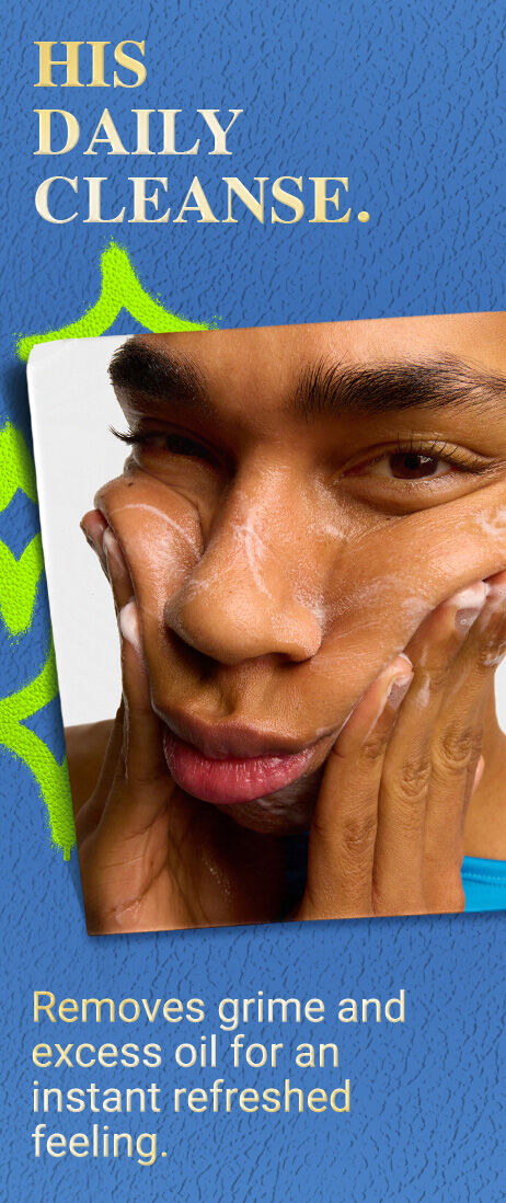HIS DAILY CLEANSE. Removes grime and excess oil for an instant refreshing feeling.