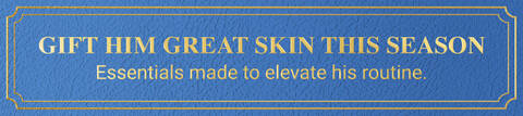 GIFT HIM GREAT SKIN THIS SEASON. Essentials made to elevate his routine.