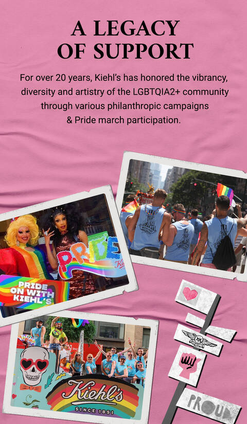 A legacy of support. For over 20 years, Kiehl's has honored the vibrancy, diversity and artistry of the LGBTQ+ community through various philanthropic partnerships, campaigns, and Pride march participation